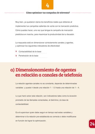 4 
Cómo optimizar tus campañas de televenta? 
Muy bien, ya quedaron claros los beneficios reales que obtienes al 
implementar tus campañas salientes de venta con la marcación predictiva. 
Cómo puedes hacer, una vez que tengas la campaña de marcación 
predictiva en marcha, para maximizar la productividad de tu discador. 
La respuesta está en dimensionar correctamente canales y agentes, 
y optimizar los siguientes indicadores de efectividad: 
Contactabilidad de la base 
Penetración de la base 
a) Dimensionamiento de agentes 
en relación a canales de telefonía 
La relación agentes-canales no es constante, depende de determinadas 
variables y puede ir desde una relación 1 - 1,5 hasta una relación de 1 – 4. 
Lo que hará variar esta relación, son indicadores tales como la duración 
promedio de las llamadas conectadas, el dial-time y la tasa de 
contactabilidad. 
Es el supervisor quien debe seguir en tiempo real estas variables y 
determinar si la relación pre-establecida es correcta o debe modificarse 
en función de lograr la optimización. 24 
 