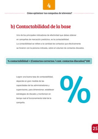 4 
b) Contactabilidad de la base 
Uno de los principales indicadores de efectividad que debes obtener 
en campañas de marcación predictiva, es la contactabilidad. 
La contactibilidad se refiere a la cantidad de contactos que efectivamente 
se hicieron con la persona indicada, sobre el volumen de contactos discados. 
Lograr una buena tasa de contactabilidad, 
depende en gran medida de las 
capacidades de los administradores y 
supervisores, para dimensionar, establecer 
estrategias de discado y monitorizar en 
tiempo real el funcionamiento total de la 
campaña. 
25 
Cómo optimizar tus campañas de televenta? 
% contactabilidad = (Contactos correctos / cant. contactos discados)*100 % 
 