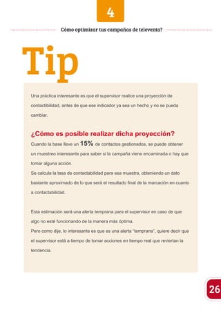 Tip 
4 
Una práctica interesante es que el supervisor realice una proyección de 
contactibilidad, antes de que ese indicador ya sea un hecho y no se pueda 
cambiar. 
¿Cómo es posible realizar dicha proyección? 
Cuando la base lleve un 15% de contactos gestionados, se puede obtener 
un muestreo interesante para saber si la campaña viene encaminada o hay que 
tomar alguna acción. 
Se calcula la tasa de contactabilidad para esa muestra, obteniendo un dato 
bastante aproximado de lo que será el resultado final de la marcación en cuanto 
a contactabilidad. 
Esta estimación será una alerta temprana para el supervisor en caso de que 
algo no esté funcionando de la manera más óptima. 
Pero como dije, lo interesante es que es una alerta “temprana”, quiere decir que 
el supervisor está a tiempo de tomar acciones en tiempo real que reviertan la 
tendencia. 
26 
Cómo optimizar tus campañas de televenta? 
 