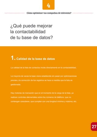 4 
¿Qué puede mejorar 
la contactabilidad 
de tu base de datos? 
1. Calidad de la base de datos 
La calidad de la lista de contactos incide directamente en la contactabilidad. 
La mayoría de veces la base viene establecida sin pasar por optimizaciones 
previas y la corrección de los registros se hace a medida que la lista es 
gestionada. 
Hay motores de marcación que en el momento de la carga de la lista, ya 
realizan controles elementales sobre los números de teléfono: que no 
contengan caracteres, que cumplan con una longitud mínima y máxima, etc. 
27 
Cómo optimizar tus campañas de televenta? 
 