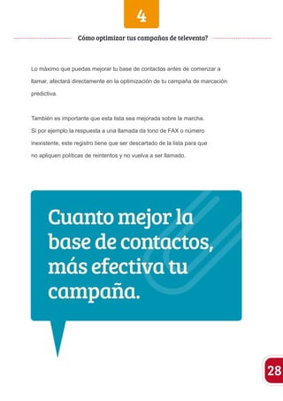 4 
Lo máximo que puedas mejorar tu base de contactos antes de comenzar a 
llamar, afectará directamente en la optimización de tu campaña de marcación 
predictiva. 
También es importante que esta lista sea mejorada sobre la marcha. 
Si por ejemplo la respuesta a una llamada da tono de FAX o número 
inexistente, este registro tiene que ser descartado de la lista para que 
no apliquen políticas de reintentos y no vuelva a ser llamado. 
28 
Cómo optimizar tus campañas de televenta? 
Cuanto mejor la 
base de contactos, 
más efectiva tu 
campaña. 
 