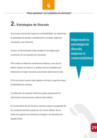 2. Estrategias de Discado 
Una buena manera de mejorar la contactabilidad, es mejorando 
la estrategia de discado, estableciendo correctas reglas de 
marcación y de reintentos. 
A priori, el administrador debe configurar las reglas para 
comenzar con la campaña de marcación. 
Pero estas no deberían mantenerse estáticas, sino que se 
deben mejorar en base a un análisis de los resultados que 
determinen el mejor momento para llamar (best-time-to-call). 
El fin es buscar marcar cada registro a la hora y lugar de mayor 
probabilidad de contacto. 
La obtención de reportes históricos puede proporcionar la 
información necesaria para realizar este análisis. 
El conocimiento de los horarios rutinarios según la geografía de 
los contactos también puede ser de mucha utilidad. No en 
todas las regiones se comienza a trabajar o se almuerza en 
iguales horas. 
29 
Cómo optimizar tus campañas de televenta? 
Mejorando la 
estrategia de 
discado, 
mejoras la 
contactabilidad 
4 
 