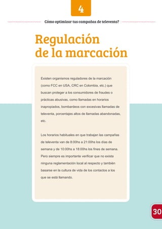 4 
Regulación 
de la marcación 
Existen organismos reguladores de la marcación 
(como FCC en USA, CRC en Colombia, etc.) que 
buscan proteger a los consumidores de fraudes o 
prácticas abusivas, como llamadas en horarios 
inapropiados, bombardeos con excesivas llamadas de 
televenta, porcentajes altos de llamadas abandonadas, 
etc. 
Los horarios habituales en que trabajan las campañas 
de televenta van de 8:00hs a 21:00hs los días de 
semana y de 10:00hs a 18:00hs los fines de semana. 
Pero siempre es importante verificar que no exista 
ninguna reglamentación local al respecto y también 
basarse en la cultura de vida de los contactos a los 
que se está llamando. 
30 
Cómo optimizar tus campañas de televenta? 
 