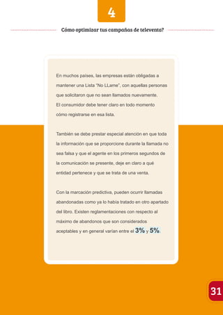 4 
En muchos países, las empresas están obligadas a 
mantener una Lista “No LLame”, con aquellas personas 
que solicitaron que no sean llamados nuevamente. 
El consumidor debe tener claro en todo momento 
cómo registrarse en esa lista. 
También se debe prestar especial atención en que toda 
la información que se proporcione durante la llamada no 
sea falsa y que el agente en los primeros segundos de 
la comunicación se presente, deje en claro a qué 
entidad pertenece y que se trata de una venta. 
Con la marcación predictiva, pueden ocurrir llamadas 
abandonadas como ya lo había tratado en otro apartado 
del libro. Existen reglamentaciones con respecto al 
máximo de abandonos que son considerados 
aceptables y en general varían entre el 3% y 5%. 
31 
Cómo optimizar tus campañas de televenta? 
 