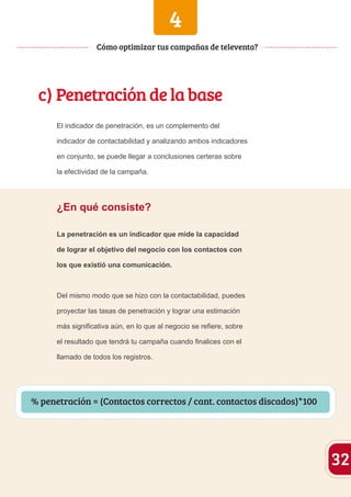 4 
c) Penetración de la base 
El indicador de penetración, es un complemento del 
indicador de contactabilidad y analizando ambos indicadores 
en conjunto, se puede llegar a conclusiones certeras sobre 
la efectividad de la campaña. 
¿En qué consiste? 
La penetración es un indicador que mide la capacidad 
de lograr el objetivo del negocio con los contactos con 
los que existió una comunicación. 
Del mismo modo que se hizo con la contactabilidad, puedes 
proyectar las tasas de penetración y lograr una estimación 
más significativa aún, en lo que al negocio se refiere, sobre 
el resultado que tendrá tu campaña cuando finalices con el 
llamado de todos los registros. 
32 
Cómo optimizar tus campañas de televenta? 
Con % penetración = (Contactos correctos / cant. contactos discados)*100 
 