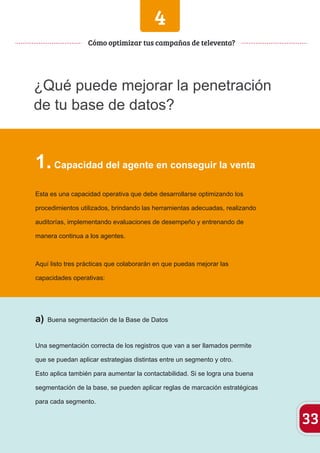 4 
¿Qué puede mejorar la penetración 
de tu base de datos? 
1. Capacidad del agente en conseguir la venta 
Esta es una capacidad operativa que debe desarrollarse optimizando los 
procedimientos utilizados, brindando las herramientas adecuadas, realizando 
auditorías, implementando evaluaciones de desempeño y entrenando de 
manera continua a los agentes. 
Aquí listo tres prácticas que colaborarán en que puedas mejorar las 
capacidades operativas: 
a) Buena segmentación de la Base de Datos 
Una segmentación correcta de los registros que van a ser llamados permite 
que se puedan aplicar estrategias distintas entre un segmento y otro. 
Esto aplica también para aumentar la contactabilidad. Si se logra una buena 
segmentación de la base, se pueden aplicar reglas de marcación estratégicas 
para cada segmento. 
33 
Cómo optimizar tus campañas de televenta? 
 