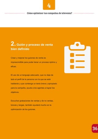 4 
2. Guión y proceso de venta 
bien definido 
Crear y mejorar los guiones de venta es 
imprescindible para poder tener un proceso óptimo y 
eficaz. 
El uso de un lenguaje adecuado, que no deje de 
lado el perfil de la persona con la que se está 
hablando y que contenga un texto breve y apropiado 
para la campaña, ayuda a los agentes a lograr los 
objetivos. 
Escuchar grabaciones de ventas y de no ventas, 
breves y largas, también ayudará mucho en la 
optimización de los guiones. 
36 
Cómo optimizar tus campañas de televenta? 
 