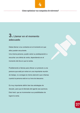 4 
3. Llamar en el momento 
adecuado 
Debes llamar a tus contactos en el momento en que 
ellos pueden escucharte. 
Una misma persona, puede variar su predisposición a 
escuchar una oferta de venta, dependiendo en el 
momento del día en que la reciba. 
Posiblemente si llamas para ofrecer un producto a una 
persona que está por entrar en una importante reunión 
de trabajo, no consigas la misma atención que si llamas 
cuando la persona está en su hora de descanso. 
Es muy importante definir bien las estrategias de 
discado, para que la llamada del agente sea oportuna. 
Esto hará que se incrementen sus posibilidades de 
lograr la venta. 
37 
Cómo optimizar tus campañas de televenta? 
 