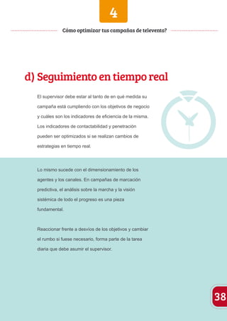 38 
4 
Cómo optimizar tus campañas de televenta? 
d) Seguimiento en tiempo real 
El supervisor debe estar al tanto de en qué medida su 
campaña está cumpliendo con los objetivos de negocio 
y cuáles son los indicadores de eficiencia de la misma. 
Los indicadores de contactabilidad y penetración 
pueden ser optimizados si se realizan cambios de 
estrategias en tiempo real. 
Lo mismo sucede con el dimensionamiento de los 
agentes y los canales. En campañas de marcación 
predictiva, el análisis sobre la marcha y la visión 
sistémica de todo el progreso es una pieza 
fundamental. 
Reaccionar frente a desvíos de los objetivos y cambiar 
el rumbo si fuese necesario, forma parte de la tarea 
diaria que debe asumir el supervisor. 
 