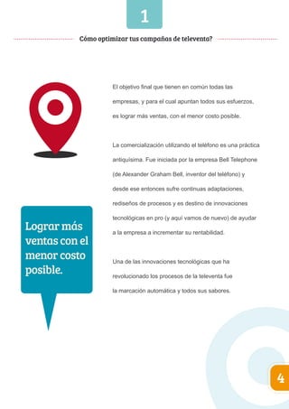 1 
Cómo optimizar tus campañas de televenta? 
El objetivo final que tienen en común todas las 
empresas, y para el cual apuntan todos sus esfuerzos, 
es lograr más ventas, con el menor costo posible. 
La comercialización utilizando el teléfono es una práctica 
antiquísima. Fue iniciada por la empresa Bell Telephone 
(de Alexander Graham Bell, inventor del teléfono) y 
desde ese entonces sufre continuas adaptaciones, 
rediseños de procesos y es destino de innovaciones 
tecnológicas en pro (y aquí vamos de nuevo) de ayudar 
a la empresa a incrementar su rentabilidad. 
Una de las innovaciones tecnológicas que ha 
revolucionado los procesos de la televenta fue 
la marcación automática y todos sus sabores. 
4 
Lograr más 
ventas con el 
menor costo 
posible. 
 