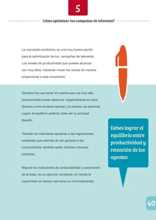 40 
Cómo optimizar tus campañas de televenta? 
La marcación predictiva, es una muy buena opción 
para la optimización de tus campañas de televenta. 
Los niveles de productividad que puedes alcanzar 
son muy altos, haciendo crecer las ventas de manera 
proporcional a este incremento. 
Siempre hay que tener en cuenta que una muy alta 
productividad puede repercutir negativamente en otros 
factores como el estrés laboral y la rotación de personal. 
Lograr el equilibrio perfecto debe ser tu principal 
desafío. 
También es importante ajustarse a las regulaciones 
existentes que además de dar garantía a los 
consumidores, también están ceñidas a buenas 
prácticas. 
Mejorar los indicadores de contactabilidad y penetración 
de la base, es un ejercicio constante, en donde la 
supervisión en tiempo real toma un rol fundamental. 
Debes lograr el 
equilibrio entre 
productividad y 
retención de los 
agentes 
5 
 