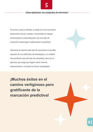 41 
5 
Cómo optimizar tus campañas de televenta? 
Te animo a que lo intentes, si estás con una marcación 
totalmente manual, puedes ir haciéndolo en etapas, 
comenzando la automatización con otro tipo de 
marcación hasta lograr implementar la predictiva. 
Optimizar al máximo este tipo de campañas es posible, 
requiere de una definición de estrategias y un análisis 
más profundo que otro tipo de campañas, pero es un 
ejercicio que luego que logres cierto nivel de 
entrenamiento, no tendrá la menor complejidad. 
¡Muchos éxitos en el 
camino vertiginoso pero 
gratificante de la 
marcación predictiva! 
 