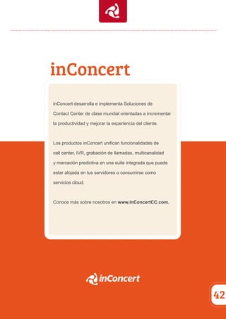 inConcert 
42 
inConcert desarrolla e implementa Soluciones de 
Contact Center de clase mundial orientadas a incrementar 
la productividad y mejorar la experiencia del cliente. 
Los productos inConcert unifican funcionalidades de 
call center, IVR, grabación de llamadas, multicanalidad 
y marcación predictiva en una suite integrada que puede 
estar alojada en tus servidores o consumirse como 
servicios cloud. 
Conoce más sobre nosotros en www.inConcertCC.com. 
