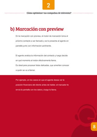 2 
Cómo optimizar tus campañas de televenta? 
b) Marcación con preview 
En la marcación con preview, el motor de marcación toma el 
próximo contacto a ser llamado y se lo presenta al agente en 
pantalla junto con información pertinente. 
El agente analiza la información del contacto y luego decide 
en qué momento el motor efectivamente llama. 
Es ideal para procesar listas delicadas, que ameriten conocer 
a quién se va a llamar. 
Por ejemplo, en los casos en que el agente desea ver la 
posición financiera del cliente antes de hablar, el marcador le 
envía la pantalla con los datos y luego lo llama. 
8 
 