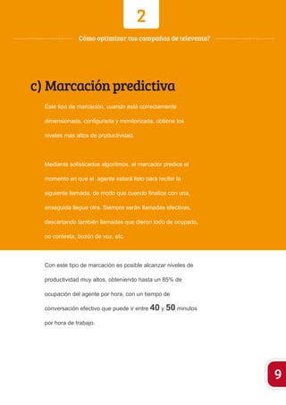 2 
c) Marcación predictiva 
Este tipo de marcación, cuando está correctamente 
dimensionada, configurada y monitorizada, obtiene los 
niveles más altos de productividad. 
Mediante sofisticados algoritmos, el marcador predice el 
momento en que el agente estará listo para recibir la 
siguiente llamada, de modo que cuando finalice con una, 
enseguida llegue otra. Siempre serán llamadas efectivas, 
descartando también llamadas que dieron todo de ocupado, 
no contesta, buzón de voz, etc. 
Con este tipo de marcación es posible alcanzar niveles de 
productividad muy altos, obteniendo hasta un 85% de 
ocupación del agente por hora, con un tiempo de 
conversación efectivo que puede ir entre 40 y 50 minutos 
por hora de trabajo. 
9 
Cómo optimizar tus campañas de televenta? 
 