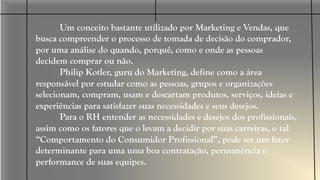 Você RH,
acompanhe o
comportamento
dos seus
candidatos!
Um conceito bastante utilizado por Marketing e Vendas, que
busca compreender o processo de tomada de decisão do comprador,
por uma análise do quando, porquê, como e onde as pessoas
decidem comprar ou não.
Philip Kotler, guru do Marketing, define como a área
responsável por estudar como as pessoas, grupos e organizações
selecionam, compram, usam e descartam produtos, serviços, ideias e
experiências para satisfazer suas necessidades e seus desejos.
Para o RH entender as necessidades e desejos dos profissionais,
assim como os fatores que o levam a decidir por suas carreiras, o tal
“Comportamento do Consumidor Profissional”, pode ser um fator
determinante para uma uma boa contratação, permanência e
performance de suas equipes.
 