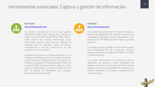 Herramientas esenciales: Captura y gestión de información
Evernote
https://www.evernote.com/
Un almacén personal en la nube para guardar
fácilmente papeles, fotos, enlaces web, artículos en
blogs, documentos (Microsoft Office, PDFs, iWorks,
audio, vídeos, etc.), correos electrónicos, notas
manuscritas, tweets, notas de voz, capturas de
pantalla, post-it, podcasts, listas de tareas,
recordatorios o incluso, grabaciones de una
conferencia o de una reunión.
Evernote se convierte en un segundo cerebro, en un
Google personalizado. Gracias a su potente buscador
puedes encontrar cualquier tipo de información en
cuestión de segundos. El Reconocimiento Óptico de
Caracteres (ROC) reconoce texto en imágenes, notas
escritas y texto dentro de un archivo. Evernote es el
pilar de gestión de información para cualquier
aprendizaje que se emprende.
Dropbox
https://www.dropbox.com/
Un complemento a Evernote en el flujo de trabajo. La
ventaja más significativa de Dropbox se deriva de la
capacidad de almacenar archivos más grandes, sin la
limitación de 100 MB de tamaño máximo que tiene
Evernote.
En Dropbox puedes guardar archivos más pesados
como fotografías de alta resolución, archivos
grandes de edición de imágenes, archivos de música
y archivos de vídeo.
Con ambas herramientas se comparten archivos
fácilmente con alumnos y otros compañeros de
trabajo a través de un enlace web, pero en el caso de
dropbox es muy útil la posibilidad de introducir una
fecha de caducidad en el enlace compartido, con la
cuenta premium.
10
! !
 