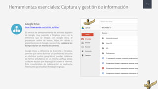 Herramientas esenciales: Captura y gestión de información
Google Drive
https://www.google.com/intl/es_es/drive/
El servicio de almacenamiento de archivos digitales
de Google, muy parecido a Dropbox, pero con la
diferencia que se integra con Google Docs, el
procesador online de textos, hojas de cálculo y
presentaciones de Google, que permite colaborar en
tiempo real en un mismo documento.
Google Docs, a diferencia de Evernote y Dropbox,
permite que varios alumnos y/o profesores ubicados
en distintos puntos geográficos, puedan colaborar
de forma simultánea en un mismo archivo desde
cualquier equipo que disponga de acceso a Internet.
Esta característica de colaboración es realmente
interesante para facilitar el trabajo en grupo.
11
!
 