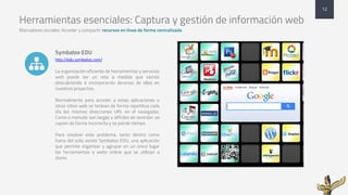 Herramientas esenciales: Captura y gestión de información web
Marcadores sociales: Acceder y compartir recursos en línea de forma centralizada
Symbaloo EDU
http://edu.symbaloo.com/
La organización eficiente de herramientas y servicios
web puede ser un reto a medida que vamos
descubriendo e incorporando decenas de ellas en
nuestros proyectos.
Normalmente para acceder a estas aplicaciones u
otros sitios web se teclean de forma repetitiva cada
día las mismas direcciones URL en el navegador.
Como a menudo son largas y difíciles de recordar, se
copian de forma incorrecta y se pierde tiempo.
Para resolver este problema, tanto dentro como
fuera del aula, existe Symbaloo EDU, una aplicación
que permite organizar y agrupar en un único lugar
las herramientas y webs online que se utilizan a
diario.
12
!
 