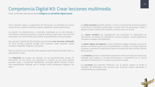 Competencia Digital #3: Crear lecciones multimedia
Crear contenidos educativos para configurar un portafolio digital propio
Tras la eficiente captura y organización de información, se consolidan los nuevos
conocimientos, creando contenidos propios y añadiendo nuestras experiencias.
La creación de presentaciones y contenidos multimedia ya no está limitada a
informáticos y diseñadores gráficos. Cualquier profesor puede ahora crear lecciones
interactivas con suma facilidad, para facilitar el aprendizaje de un tema complejo.
Hay una gran cantidad de herramientas que permiten crear lecciones multimedia
de forma sencilla, pudiendo escoger entre podcasts, vídeo tutoriales, mapas
mentales, infografías, imágenes y encuestas.
Para la creación de un contenido debe analizarse qué herramienta facilita mejor un
aprendizaje concreto:
Las infografías nos ayudan, por ejemplo, con las representaciones visuales de
información. Se han hecho muy populares en Internet ya que estos gráficos
permiten captar y comprender rápidamente conceptos difíciles. Nuestro cerebro
está especialmente diseñado para el análisis visual combinando imágenes con
datos.
Los vídeo tutoriales permiten exponer un tema, incrementando de forma paulatina
la dificultad. El estudiante puede seguir su propio ritmo de aprendizaje y repetir y
detener el vídeo cuando lo vea necesario, ya sea en casa o en el aula.
Los mapas mentales son organigramas que promueven la organización de
información y la relación de conceptos de una forma gráfica y visual reteniéndose
conceptos complejos más fácilmente.
La edición digital de imágenes es otra competencia digital necesaria a la hora de
preparar una lección para el aula, una presentación o escribir en un blog. Ajustamos
el tamaño, recortamos, manipulamos colores e introducimos texto, formas y flechas
dentro de ellas.
Los podcasts permiten un aprendizaje apoyado tan sólo en el audio que resulta muy
adecuado para trabajar la correcta pronunciación y comprensión en un idioma
extranjero, la narrativa oral o la oída en la educación musical.
Las encuestas nos permiten interactuar con el alumno durante la lección e
identificar las dificultades más comunes para encontrar medios alternativos o
complementarios de aprendizaje.
13
 