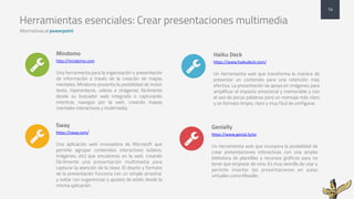 Herramientas esenciales: Crear presentaciones multimedia
Alternativas al powerpoint
Mindomo
http://mindomo.com
Una herramienta para la organización y presentación
de información a través de la creación de mapas
mentales. Mindomo presenta la posibilidad de incluir
texto, hiperenlaces, vídeos e imágenes fácilmente
desde su buscador web integrado o capturando
mientras navegas por la web, creando mapas
mentales interactivos y multimedia.
Sway
https://sway.com/
Una aplicación web innovadora de Microsoft que
permite agrupar contenidos interactivos (vídeos,
imágenes, etc) que encuentras en la web, creando
fácilmente una presentación multimedia para
capturar la atención de la clase. El diseño y formato
de la presentación funciona con un simple arrastrar
y soltar con sugerencias y ajustes de estilo desde la
misma aplicación
Haiku Deck
https://www.haikudeck.com/
Un herramienta web que transforma la manera de
presentar un contenido para una retención más
efectiva. La presentación se apoya en imágenes para
amplificar el impacto emocional y memorable y con
el uso de pocas palabras para un mensaje más claro
y un formato limpio, claro y muy fácil de configurar.
14
" "
Genially
https://www.genial.ly/es
Un herramienta web que incorpora la posibilidad de
crear presentaciones interactivas con una amplia
biblioteca de plantillas y recursos gráficos para no
tener que empezar de cero. Es muy sencilla de usar y
permite insertar las presentaciones en aulas
virtuales como Moodle.
""
 