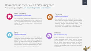 Herramientas esenciales: Editar imágenes
Aprovechar imágenes digitales para documentar proyectos y presentaciones
Skitch (sólo MAC)
https://evernote.com/intl/es/skitch/
Una herramienta de edición de imágenes y capturas
de pantalla diseñada para comunicar rápidamente
con pocas palabras mediante el apoyo de formas y
dibujos. Se integra con Evernote y está disponible
sólo para MAC.
Canva
https://www.canva.com/
Una herramienta web imprescindible para la
creación de posters, imágenes para el blog, banners
para Facebook u otras redes sociales, infografías o
ebooks con una gran facilidad de uso gracias a su
interfaz. Cuenta con una biblioteca de imágenes,
iconos, tipos de letras y filtros y tutoriales con ideas,
que te permiten producir diseños muy creativos.
Picmonkey
http://www.picmonkey.com/
Una aplicación web de edición de fotos similar a
Skitch pero con un mayor número de herramientas
para retocar las fotos como efectos al estilo
Instagram, texturas, marcos de foto, sellos y todo
tipo de letras. Se integra con dropbox y Onedrive
para guardar las imágenes en la nube fácilmente.
16
PicResize
http://www.picresize.com/
Es muy importante que el tamaño del archivo de una
imagen que subes a una página web sea lo más
pequeña posible, aunque con suficiente calidad, para
que se cargue rápidamente. PicResize te permite
subir cualquier imagen desde tu ordenador o URL y
reducir su tamaño a la mitad manteniendo la calidad
de la misma.
$
$
$
$
 
