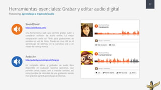 Herramientas esenciales: Grabar y editar audio digital
Podcasting, aprendizaje a través del audio
SoundCloud
https://soundcloud.com/
Una herramienta web que permite grabar, subir y
compartir archivos de audio online. La mejor
comparación sería un Flickr para grabaciones de
sonidos en vez de fotos. Puede ser muy útil en el
aprendizaje de idiomas, en la narrativa oral y en
clases de canto y música
Audacity
http://audacity.sourceforge.net/?lang=es
Un completo editor y grabador de audio libre
disponible en cualquier sistema operativo, que
permite cortar, copiar, unir o mezclar sonidos, así
como cambiar la velocidad de una grabación siendo
muy práctico para el aprendizaje de idiomas.
17
 