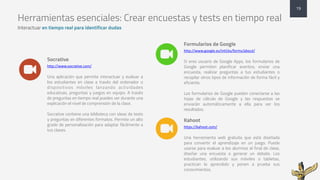 Herramientas esenciales: Crear encuestas y tests en tiempo real
Interactuar en tiempo real para identificar dudas
Socrative
http://www.socrative.com/
Una aplicación que permite interactuar y evaluar a
los estudiantes en clase a través del ordenador o
dispositivos móviles lanzando actividades
educativas, preguntas y juegos en equipo. A través
de preguntas en tiempo real puedes ver durante una
explicación el nivel de comprensión de la clase.
Socrative contiene una biblioteca con ideas de tests
y preguntas en diferentes formatos. Permite un alto
grado de personalización para adaptar fácilmente a
tus clases.
Formularios de Google
http://www.google.es/intl/es/forms/about/
Si eres usuario de Google Apps, los formularios de
Google permiten planificar eventos, enviar una
encuesta, realizar preguntas a tus estudiantes o
recopilar otros tipos de información de forma fácil y
eficiente.
Los formularios de Google pueden conectarse a las
hojas de cálculo de Google y las respuestas se
enviarán automáticamente a ella para ver los
resultados.
19
%
%
Kahoot
https://kahoot.com/
Una herramienta web gratuita que está diseñada
para convertir el aprendizaje en un juego. Puede
usarse para evaluar a los alumnos al final de clase,
diseñar una encuesta o generar un debate. Los
estudiantes, utilizando sus móviles o tabletas,
practican lo aprendido y ponen a prueba sus
conocimientos.
%
 