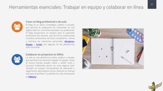 Herramientas esenciales: Trabajar en equipo y colaborar en línea
Crear un blog profesional o de aula
El blog es un diario cronológico, público o privado,
que permite la publicación de contenidos en una
página web con una fecha asociada a su publicación.
El blog proporciona un espacio para la expresión
profesional del docente, que de forma subsecuente
incentiva comentarios de otros compañeros, críticas
y favorece las relaciones personales. Wordpress,
Blogger y Tumblr son algunas de las plataformas
más conocidas.
Colaborar en proyectos en Wikis
La wiki es una plataforma online, pública o privada,
que permite a los alumnos trabajar en equipo. Todos
al mismo tiempo pueden editar y añadir texto y
recursos multimedia dentro de unas páginas web.
También se incluyen herramientas de valoración y
seguimiento del progreso de los alumnos en tiempo
real para el profesor. La plataforma más interesante
es PBWorks
21
&
&
 
