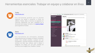 Herramientas esenciales: Trabajar en equipo y colaborar en línea
Trello
https://trello.com/
Una herramienta gratuita que te permite
organizar tus tareas y proyectos a través de
tableros. Tareas, ideas y recursos se organizan en
columnas obteniendo una gran visibilidad de la
dimensión del trabajo. Se basa en el sistema Kaban
para la gestión de tareas.
Slack
https://slack.com/
Una herramienta de mensajería, diseñada
especialmente para el trabajo en equipo. El profesor
puede crear canales privados o grupos con sus
estudiantes y permite compartir mensajes de texto,
archivos de todo tipo, enlaces web a vídeos e
imágenes. Se integra con una gran cantidad de
servicios como Google Drive, Dropbox o Twitter.
21
&
&
 