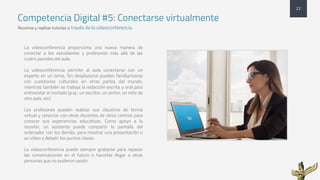 Competencia Digital #5: Conectarse virtualmente
Reunirse y realizar tutorías a través de la videoconferencia
22
La videoconferencia proporciona una nueva manera de
conectar a los estudiantes y profesores más allá de las
cuatro paredes del aula.
La videoconferencia permite al aula conectarse con un
experto en un tema. Sin desplazarse pueden familiarizarse
con cuestiones culturales en otras partes del mundo,
mientras también se trabaja la redacción escrita y oral para
entrevistar el invitado (p.ej.: un escritor, un pintor, un niño de
otro país, etc)
Los profesores pueden realizar sus claustros de forma
virtual y conectar con otros docentes de otros centros para
conocer sus experiencias educativas. Como apoyo a la
reunión, un asistente puede compartir la pantalla del
ordenador con los demás, para mostrar una presentación o
un vídeo y debatir los puntos claves.
La videoconferencia puede siempre grabarse para repasar
las conversaciones en el futuro o hacerlas llegar a otras
personas que no pudieron asistir.
 