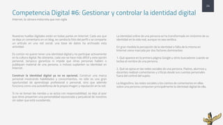 Competencia Digital #6: Gestionar y controlar la identidad digital
Internet, la cámara indiscreta que nos vigila
Nuestras huellas digitales están en todas partes en Internet. Cada vez que
se deja un comentario en un blog, se cambia la foto del perfil o se comparte
un artículo en una red social, una base de datos ha archivado esta
actividad.
Es común no querer tener una identidad digital y no participar activamente
en la cultura digital. No obstante, cada vez se hace más difícil y esta opción
personal, tampoco garantiza ni impide que otras personas hablen o
publiquen material de una persona, o incluso suplanten su identidad en
Internet.
Construir la identidad digital ya no es opcional. Construir una marca
personal mostrando habilidades y conocimientos, no sólo es una gran
oportunidad de aprendizaje profesional o personal, sino que además
funciona como una autodefensa de la propia imagen y reputación en la red.
Si no se toman las riendas y se actúa con responsabilidad, se deja al azar
que otros proyecten una personalidad equivocada y perjudicial de nosotros
sin saber que está sucediendo.
La identidad online de una persona se ha transformado en sinónimo de su
identidad en la vida real, aunque no sea verídica.
En gran medida la percepción de la identidad o falta de la misma en
Internet viene marcada por dos factores dominantes:
1. Qué aparece en la primera página Google y otros buscadores cuando se
teclea el nombre de una persona.
2. Qué se opina en las redes sociales de una persona. Padres, alumnos y
docentes realizan comentarios y críticas desde sus cuentas personales
fuera del control del sujeto.
La blogosfera, las redes sociales y los cientos de comentarios en ellas
sobre una persona componen principalmente la identidad digital de ella.
24
 