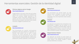 Herramientas esenciales: Gestión de la identidad digital
Eliminar páginas web en Google
https://support.google.com/
Google facilita un formulario online para que puedas
solicitar que se retiren enlaces que consideras que
dañan a tu persona. Google examinará si los
resultados incluyen información obsoleta sobre tu
persona, así como si existe interés público por esa
información (por ejemplo, información sobre estafas
financieras, negligencia profesional, etc).
Linkedin
https://www.linkedin.com/
Una herramienta de carácter estrictamente
profesional, ideal para gestionar la reputación en
Internet. Cada usuario crea un perfil y puede
conectar con otras personas de su campo
profesional y área de especialización. Puedes incluir
toda la titulación, experiencia laboral, certificaciones,
publicaciones, idiomas, aptitudes y conocimientos.
Namecheck
https://www.namecheckr.com/
Una herramienta que permite desde una sola
interfaz, buscar y averiguar un mismo nombre de
usuario y un nombre de dominio que estén
disponibles en las más importantes redes sociales y
en Internet.
Keepass
http://keepass.info/
Una aplicación para gestionar las contraseñas en las
herramientas y asegurar que los hackers no las
descubren y suplantan la identidad digital. Todas las
contraseñas se almacenan en una única base de
datos bloqueada por una llave maestra y por tanto
sólo es necesario recordar una única contraseña
Mypermissions Cleaner
https://mypermissions.com/
Una aplicación que permite al usuario desde una
única interfaz conocer rápidamente qué aplicaciones
tienen acceso a los perfiles sociales y revocar
permisos fácilmente, si se desea.
25
*
*
*
*
*
 