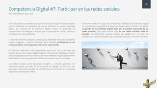 Competencia Digital #7: Participar en las redes sociales
Más vale prevenir que curar
Entre las nuevas competencias que el docente del siglo XXI debe adquirir
está la habilidad de gestionar de forma eficiente su propia identidad
digital. La creación de la identidad digital implica el desarrollo de
competencias tecnológicas, al igual que la participación activa, abierta y
constante con otros en la red.
El docente de forma proactiva construye su identidad en la web aportando
textos, imágenes y vídeos a Internet, pero también participando en las
redes sociales y en la blogosfera de forma responsable.
En Internet, realmente “más vale prevenir que curar” por la dificultad que
supone borrar una huella digital negativa. Una buena estrategia es tener
una actitud proactiva en la construcción de la identidad digital para facilitar
hasta cierto punto que el propio nombre se muestre como uno desea.
Las redes sociales como Facebook, Google+ y Linkedin aparecen con
frecuencia arriba de todo en el buscador de Google. El perfil de una
persona en las redes sociales se transforma con frecuencia en la primera
tarjeta de presentación online.
El docente debe ser capaz de controlar la visibilidad del contenido digital
en su perfil para proyectar la imagen que desea sobre sí mismo. Por tanto,
la gestión de la identidad digital pasa por la gestión adecuada de las
redes sociales. Uno debe asumir que en las redes sociales nada es
privado. La información privada puede ser pública por un error de
software, un cambio de política de privacidad de la red o un error humano.
26
 