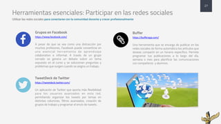 Herramientas esenciales: Participar en las redes sociales
Utilizar las redes sociales para conectarse con la comunidad docente y crecer profesionalmente
Grupos en Facebook
https://www.facebook.com/
A pesar de que se vea como una distracción por
muchos profesores, Facebook puede convertirse en
una esencial herramienta de aprendizaje
colaborativo e informal. A través de un grupo
cerrado se genera un debate sobre un tema
expuesto en el curso y se solucionan preguntas y
problemas que surgen cuando se asigna un trabajo.
TweetDeck de Twitter
https://tweetdeck.twitter.com/
Un aplicación de Twitter que aporta más flexibilidad
para los usuarios avanzados en esta red,
permitiendo organizar los tweets por temas en
distintas columnas, filtros avanzados, creación de
grupos de trabajo y programar el envío de tweets.
Buffer
https://bufferapp.com/
Una herramienta que se encarga de publicar en las
redes sociales de forma automática los artículos que
deseas compartir en un horario específico. Permite
programar tus publicaciones a lo largo del día,
semana o mes para planificar las comunicaciones
con compañeros y alumnos.
27
+
,
-
 