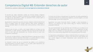 Competencia Digital #8: Entender derechos de autor
Entender las cuestiones relacionadas con el uso legal de los materiales en lnternet
El docente que utiliza materiales creados por terceros (textos, imágenes,
documentos, vídeos) sin respetar los derechos de propiedad intelectual, corre
el riesgo de ser descubierto y dañar su reputación online, aunque apele al
desconocimiento de esos derechos.
Igualmente es importante que otras personas respeten nuestros derechos de
autor. El trabajo creado con nuestro esfuerzo debe quedar acreditado a
nuestra identidad digital y no diluido entre varias personas y sitios web en
Internet.
Antes de usar un texto, un audio o una imagen pública en un blog o en una
presentación, se debe siempre comprobar bajo qué licencia está la obra del
autor, es decir bajo qué condiciones nos concede permiso el autor para
compartirla y reutilizarla.
En caso que no haya mención a ningún tipo de licencia, hay que asumir que la
obra presenta “todos los derechos reservados” y no puede utilizarse a menos
que se contacte con el autor y éste nos lo autorice expresamente.
En Internet el hecho de que un contenido sea público, no lo transforma
automáticamente de dominio público y no se puede copiar libremente, aun
dando crédito y atribución a su autor o fuente.
Si el autor de una obra ve perjudicados sus derechos, con toda probabilidad lo
anunciará en Internet con valoraciones negativas y acciones legales y sin duda
habrá que pagar serias indemnizaciones.
Igualmente nos puede denunciar frente a Google y otros buscadores o
informar a la empresa que aloja nuestro blog por vulnerar derechos de
propiedad intelectual.
Hay que familiarizarse con las licencias más comunes que se utilizan en el
mundo digital y saber identificarlas para hacer un uso respetuoso de ellas.
Alegar que se ha utilizado con fines educativos no es válido según el tipo de
licencia y las consecuencias dependerán de la voluntad del autor de la obra.
Es importante acostumbrarse a utilizar contenidos libres de derechos o con
permisos para ser reutilizados, y educar a los alumnos en este sentido para
que cuando lleguen al mundo empresarial, sean conscientes de su
importancia.
28
 