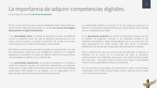 La importancia de adquirir competencias digitales
La tecnología ha cambiado la forma de aprender
3
Dentro y fuera del aula estas nuevas habilidades deben desarrollarse a
través de tres tipos de aprendizaje, en donde las nuevas tecnologías
desempeñan un papel fundamental:
1. Un aprendizaje activo, en donde se aprende haciendo, cometiendo
errores y volviendo hacer. No vale el sentarse pasivamente en una
clase y tomar apuntes y aprobar un examen. Ya no hay una simple
transferencia de información del profesor al estudiante.
El profesor no es la única autoridad y fuente de conocimiento, sino que
los estudiantes construyen una inteligencia colectiva en cualquier
asignatura. El profesor se centra en diseñar entornos de aprendizaje
con actividades a realizar en un contexto real.
2. Un aprendizaje colaborativo, en donde se aprende en un entorno
social. Se trabaja en equipo, se comparten experiencias, se contrasta
información y sobre todo se aprende enseñando a otros. El aprendizaje
colaborativo está basado en un diálogo y en la negociación, en el
aprender por explicaciones y entorno a conversaciones.
La colaboración implica un proceso en el que todas las personas se
sienten mutuamente comprometidas con el aprendizaje de los demás
y no en competencia con ellos.
3. Un aprendizaje autónomo, en donde el estudiante decide junto con
el profesor el programa curricular y así responde también a sus
intereses personales y está contextualizado en su mundo real. Con
esta participación sin duda resulta más fácil poner el esfuerzo
intelectual y de tiempo que implica aprender conceptos complejos.
Como consecuencia, de una nueva forma de aprender y enseñar, el
profesor se ve ahora en la necesidad de crear y actualizar
continuamente los contenidos educativos que anteriormente repetía
año tras año y descubrir nuevas maneras que hagan el aprendizaje
más atractivo y participativo para los estudiantes.
En este sentido, la tecnología, concretamente el vídeo y las lecciones
multimedia como medio de aprendizaje, tienen cada vez más un papel
muy importante en el aula.
 