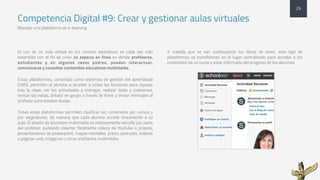 Competencia Digital #9: Crear y gestionar aulas virtuales
Manejar una plataforma de e-learning
El uso de un aula virtual en los centros educativos es cada vez más
extendido con el fin de crear un espacio en línea en donde profesores,
estudiantes y en algunos casos padres, puedan interactuar,
comunicarse y consultar contenidos educativos multimedia.
Estas plataformas, conocidas como sistemas de gestión del aprendizaje
(LMS), permiten al alumno a acceder a todas las lecciones para repasar
tras la clase, ver las actividades a entregar, realizar tests y exámenes,
revisar las notas, debatir en grupo a través de foros y enviar mensajes al
profesor para resolver dudas.
Todas estas plataformas permiten clasificar los contenidos por cursos y
por asignaturas, de manera que cada alumno accede únicamente a su
aula. El diseño de lecciones multimedia es relativamente sencillo por parte
del profesor, pudiendo insertar fácilmente vídeos de YouTube o propios,
presentaciones de powerpoint, mapas mentales, prezis, podcasts, enlaces
a páginas web, imágenes y otros artefactos multimedia.
A medida que se van sustituyendo los libros de texto, este tipo de
plataformas se transforman en el lugar centralizado para acceder a los
contenidos de un curso y estar informado del progreso de los alumnos.
29
 