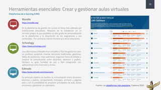 Herramientas esenciales: Crear y gestionar aulas virtuales
Plataformas de e-learning (LMS)
Moodle
https://moodle.org/
Es la plataforma de gestión de cursos en línea más utilizada por
instituciones educativas. Requiere de la instalación en un
servidor propio, lo que posibilita un alto grado de personalización
de la plataforma y la disposición de las asignaturas y sus
contenidos. Por contra es menos intuitiva que otras soluciones.
Schoology
https://www.schoology.com/
Una alternativa a Moodle muy completa y fácil de gestionar para
un profesor, pudiendo insertar lecciones multimedia, gestionar
faltas de asistencia, crear exámenes, organizar foros de debate y
mejorar la comunicación entre docentes, alumnos y padres.
Destaca su gran facilidad de uso y fácil integración con
aplicaciones como Evernote y Vimeo.
Edmodo
https://www.edmodo.com/classrooms
Su principal objetivo es facilitar la comunicación entre docentes,
alumnos y padres, compartiendo mensajes, archivos y páginas
web y con la posibilidad de proponer actividades de aula, lanzar
encuestas y gestionar un calendario.
30
.
.
.
Fuente:	Las	plataformas	más	populares.	Capterra	2020
 