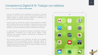 Competencia Digital #10: Trabajar con tabletas
Acceso a un aprendizaje móvil e ininterrumpido
31
Cada año las tabletas se van extendiendo con fuerza en el campo
educativo, ya sea en el aula o para el uso personal del profesor. Las
tabletas utilizan un sistema operativo diferente al ordenador con
particularidades específicas en el flujo de trabajo.
Desde el punto de vista técnico existen ciertas ventajas de la tableta
para el profesor. Moverse por la tableta es realmente intuitivo ya que
requiere tan sólo de una serie de toques y gestos de los dedos en la
pantalla, en vez de movimientos de ratón o combinaciones de teclas.
Los desarrolladores de aplicaciones también han diseñado versiones
simplificadas y económicas de sus Apps para la tableta y estas
interfaces más intuitivas aceleran enormemente la adquisición de
competencias digitales.
Para una gran mayoría de los profesores, las Apps de las tabletas
cubren de sobras las necesidades técnicas, ahorrando tiempo de
aprendizaje en la creación de presentaciones multimedia, edición de
imágenes, grabación de vídeos, diseño de mapas mentales, encuestas
y gestión de los alumnos en el aula.
 