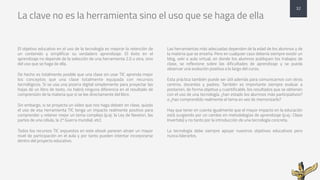 La clave no es la herramienta sino el uso que se haga de ella
El objetivo educativo en el uso de la tecnología es mejorar la retención de
un contenido y simplificar su verdadero aprendizaje. El éxito en el
aprendizaje no depende de la selección de una herramienta 2.0 u otra, sino
del uso que se haga de ella.
De hecho es totalmente posible que una clase sin usar TIC aprenda mejor
los conceptos que una clase totalmente equipada con recursos
tecnológicos. Si se usa una pizarra digital simplemente para proyectar las
hojas de un libro de texto, no habrá ninguna diferencia en el resultado de
comprensión de la materia que si se lee directamente del libro.
Sin embargo, si se proyecta un vídeo que nos haga debatir en clase, quizás
el uso de esa herramienta TIC tenga un impacto realmente positivo para
comprender y retener mejor un tema complejo (p.ej: la Ley de Newton, las
partes de una célula, la 2ª Guerra mundial, etc)
Todos los recursos TIC expuestos en este ebook parecen atraer un mayor
nivel de participación en el aula y por tanto pueden intentar incorporarse
dentro del proyecto educativo.
Las herramientas más adecuadas dependen de la edad de los alumnos y de
la materia que se enseña. Pero en cualquier caso debería siempre existir un
blog, wiki o aula virtual, en donde los alumnos publiquen los trabajos de
clase, se reflexione sobre las dificultades de aprendizaje y se pueda
observar una evolución positiva a lo largo del curso.
Esta práctica también puede ser útil además para comunicarnos con otros
centros, docentes y padres. También es importante siempre evaluar a
posteriori, de forma objetiva y cuantificable, los resultados que se obtienen
con el uso de una tecnología: ¿han estado los alumnos más participativos?
o ¿han comprendido realmente el tema en vez de memorizarlo?
Hay que tener en cuenta igualmente que el mayor impacto en la educación
está surgiendo por un cambio en metodologías de aprendizaje (p.ej.: Clase
Invertida) y no tanto por la introducción de una tecnología concreta.
La tecnología debe siempre apoyar nuestros objetivos educativos pero
nunca liderarlos.
32
 