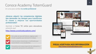 Conoce Academy TotemGuard
Un curso para cambiar tu rumbo profesional
¿Quieres adquirir las competencias digitales
que demandan los tiempos para transformar
tu clases y mejorar tus oportunidades
profesionales?
Apúntate al Curso TIC online para educadores
pulsando aquí:
http://www.cursoticeducadores.com/
33
Pon orden al caos de ficheros, páginas web,
emails y papeles que dominan tu trabajo
Crea lecciones interactivas y multimedia que
sorprenderán a tus estudiantes
/
/
Encuentra una nueva inyección de motivación y
superación personal en tu profesión/
pulsa aquí para más información
http://www.cursoticeducadores.com/
 