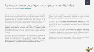 La importancia de adquirir competencias digitales
La tecnología ha cambiado la forma de aprender
4
El profesor debe ser capaz de manejarse en este nuevo entorno digital
aprovechando los conocimientos de otros compañeros, participando en
la creación de nuevas lecciones y compartiendo nuevas experiencias de
aprendizaje con la comunidad docente en la red. Con este fin el
profesor precisa desarrollar importantes competencias digitales que
van más allá de usar un procesador de textos o una hoja de cálculo.
Concretamente el profesor necesita la habilidad de usar herramientas
digitales para localizar, evaluar, usar, crear y compartir nueva
información. Igualmente debe ser capaz de ejecutar y proponer tareas
en un entorno digital, así como evaluar su eficacia para introducir
mejoras.
El profesor debe estar familiarizado y ser competente en el manejo de
soluciones de almacenamiento en la nube, redes sociales como
fuente de información y comunicación, software para crear
presentaciones multimedia y edición de imágenes, captura y gestión
de la información y publicar y compartir contenidos en la web.
Igualmente los estudiantes se enfrentan también a una serie de
riesgos y retos como el Cyberbulling, la seguridad en la red, el control
de la identidad digital y el uso adecuado de las redes sociales.
El profesor de hoy debe poder educar y proteger al alumno en estos
temas y por tanto debe interesarse por estas nuevas tecnologías, que
quizás no le sean personalmente atractivas dada la diferencia
generacional.
A continuación encontrarás 10 competencias digitales esenciales
para educar y aprender con las nuevas tecnologías. Para cada
competencia digital encontrarás herramientas TIC, gratuitas en su gran
mayoría, que facilitan el desarrollo de esa competencia.
Cada herramienta ha sido probada y se utiliza a diario en TotemGuard
garantizando su calidad y seguridad en su funcionamiento.
 