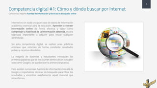 Competencia digital #1: Cómo y dónde buscar por Internet
Conocer las mejores fuentes de información y técnicas de búsqueda online
5
Internet es sin duda una gran base de datos de información
académica esencial para la educación. Aprender a extraer
información online de forma efectiva y saber cómo
comprobar la fiabilidad de la información obtenida, es una
habilidad importante a adquirir para iniciar cualquier
aprendizaje.
Sin esta competencia digital, se repiten unas prácticas
erróneas que retornan de forma constante resultados
pobres y recursos obsoletos.
La mayoría de docentes y estudiantes introducen las
primeras palabras que se les ocurren dentro de un buscador
web como Google y se quedan con la primera respuesta.
Pero existen numerosas fuentes de información más allá de
Google e importantes técnicas de búsqueda para filtrar los
resultados y encontrar exactamente aquel material que
necesitamos.
 