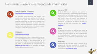 Herramientas esenciales: Fuentes de información
Search Creative Commons
http://search.creativecommons.org/
Un buscador para encontrar una imagen, una
canción o un artículo para reutilizar sin infringir los
derechos de autor. Este servicio sólo muestra
aquellos autores que han marcado su trabajo como
licencia Creative Commons, es decir sólo con
“algunos derechos reservados” y evita la necesidad
de haber de pedir permiso a su autor, aunque
siempre se le debe dar siempre crédito.
Wikipedia
https://www.wikipedia.org/
La enciclopedia online libre y colaborativa escrita por
una comunidad anónima y devota de contribuyentes
de todo el mundo. En los últimos años se ha
transformado en la fuente de consulta más utilizada
por todos los estudiantes de cualquier nivel. La
veracidad	 de	 los	 datos en la Wikipedia en inglés
iguala a la Enciclopedia Británica.
Lectores RSS
El lector RSS es un programa que permite al
profesor suscribirse a páginas web o blogs favoritos
para recibir los artículos que son de su interés
agrupados en una sola aplicación. Este lector online,
por tanto, ofrece la opción de organizar la
información sobre temas relacionados con una
asignatura, un proyecto de aula o recursos TIC.
Algunos de los más conocidos son Feedly y
FlipBoard.
Blogs
La lectura de artículos en blogs es una fuente de
información constante para el docente conectado.
Existen una gran cantidad de blogs especializados
en temas educativos y puedes encontrar los más
relevantes a tus intereses profesionales desde
Google.
Podcasts
Repositorios de audio que tienen el formato de un
programa de radio y se presentan en archivos MP3
descargables. Algunos de los repositorios más
conocidos son SoundCloud y iVoox
7
 