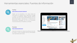 Herramientas esenciales: Fuentes de información
Twitter
https://twitter.com/search-advanced
Twitter se ha convertido en la mejor fuente de
información en cualquier tema, superando a Google
e incluso a la televisión. Ningún educador debería
ignorarla, sino que es esencial familiarizarse con sus
particularidades educativas y desestimar
afirmaciones infundadas con el fin de encontrar
recursos educativos innovadores y actuales.
Youtube
https://www.youtube.com/
Colección de videos con clases de profesores de todo
el mundo y cursos completos de las universidades
más importantes del mundo.
8
 