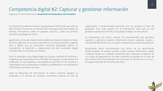 Competencia digital #2: Capturar y gestionar información
Organizar la información para recuperarla sin búsquedas interminables
La mayoría de profesores tienen que gestionar información que vive en
dos mundos. El primero, el mundo físico del papel, que está repleto de
libretas, formularios, notas en papeles, post-its, y pilas de archivos
impresos que llegan al correo.
Igualmente, el mundo digital está invadido por bases de datos en línea,
archivos adjuntos en el correo electrónico, y muchos artículos, páginas
web y vídeos que se encuentran haciendo búsquedas online. La
recopilación, la selección y organización de este contenido digital
normalmente no funciona con fluidez.
Pero el verdadero caos digital llega por la gran cantidad de archivos e
imágenes que se guardan en la infinidad de carpetas y subcarpetas del
ordenador, en las carpetas y subcarpetas del portátil, en las carpetas y
subcarpetas de los dispositivos móviles y posiblemente en dispositivos
USB atados a las llaves de casa.
Dada la dispersión de información en todos nuestros equipos, la
búsqueda y el archivo de nuestros contenidos supone un reto de
organización y productividad personal, que no siempre es fácil de
gestionar. Una mala gestión de la información hace que no nos
podamos aprovechar de ella y se duplique trabajo con frecuencia.
Es importante, por tanto, conocer las herramientas que permiten
capturar y gestionar nuestra información desde cualquier equipo y
compartirla fácilmente sin un vaivén constante de correos electrónicos.
Igualmente estas herramientas nos dotan de un aprendizaje
ininterrumpido. Se puede acceder a toda nuestra información desde
cualquier equipo en cualquier momento, pero además se dispone de
una copia de seguridad en la nube, evitando su pérdida en el caso de
que el disco duro del ordenador se corrompa, se infecte con un virus o
se caiga el servidor de ficheros del centro.
9
 