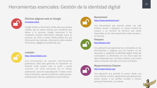 Herramientas esenciales: Gestión de la identidad digital
Eliminar páginas web en Google
Formulario	
  online
Google facilita un formulario online para que puedas
solicitar que se retiren enlaces que consideras que
dañan a tu persona. Google examinará si los
resultados incluyen información obsoleta sobre tu
persona, así como si existe interés público por esa
información (por ejemplo, información sobre estafas
financieras, negligencia profesional, etc).
Linkedin
https://www.linkedin.com/
Una herramienta de carácter estrictamente
profesional, ideal para gestionar la reputación en
Internet. Cada usuario crea un perfil y puede
conectar con otras personas de su campo
profesional y área de especialización. Puedes incluir
toda la titulación, experiencia laboral, certificaciones,
publicaciones, idiomas, aptitudes y conocimientos.
Namecheck
https://www.namecheckr.com/
Una herramienta que permite desde una sola
interfaz, buscar y averiguar un mismo nombre de
usuario y un nombre de dominio que estén
disponibles en las más importantes redes sociales y
en Internet.
Keepass
http://keepass.info/
Una aplicación para gestionar las contraseñas en las
herramientas y asegurar que los hackers no las
descubren y suplantan la identidad digital. Todas las
contraseñas se almacenan en una única base de
datos bloqueada por una llave maestra y por tanto
sólo es necesario recordar una única contraseña
Mypermissions Cleaner
http://mypermissions.org/
Una aplicación que permite al usuario desde una
única interfaz conocer rápidamente qué aplicaciones
tienen acceso a los perfiles sociales y revocar
permisos fácilmente, si se desea.
25
*
*
*
*
*
 