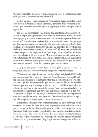 Guido Carim Jr
100
ra comportamentos inseguros (“eu não sei como fazer o seu trabalho, mas
acho que esse comportamento está errado”).
2. Em seguida, é preciso procurar por ideias ou sugestões sobre como
fazer aquela atividade de modo diferente, de forma mais relevante e efi-
ciente, que contribua realmente para a segurança e ainda cumpra com a
legislação.
No caso da investigação e da análise de acidentes citado anteriormen-
te, por exemplo, você pode substituir todas as ferramentas tradicionais de
investigação que você normalmente usa, tais como o diagrama de Ishika-
wa, ou os 5 porquês, ou o queijo suíço, ou a análise da causa raiz, por algo
que lhe permita realmente aprender durante a investigação. Pode ficar
tranquilo que nenhuma dessas ferramentas ou métodos de investigações
vai levar à “verdade verdadeira” ou à “causa raiz”. Há muito tempo a ciência
já conclui que as investigações de acidentes que usam métodos estrutura-
dos e modelos de acidentes somente “descobrem” o que se está procurando.
Ainda tem mais. As descobertas e conclusões das investigações dependem
muito mais do que o investigador acredita ser relevante do que da ferra-
menta ou do método... Mas isso é assunto para um outro dia.
3. O próximo passo envolve testar a nova prática em uma condição
específica, unidade, processo, ou com um grupo de trabalhadores.
Voltando à investigação, eu uso e muito três princípios do HOP toda
vez que eu preciso fazer uma investigação: “o erro humano é normal”, “cul-
par não conserta nada” e “o contexto influencia o comportamento”. Na prá-
tica, isso significa tentar entender por que as pessoas fizeram o que elas
fizeram, por que fez sentido para elas e como o trabalho é normalmen-
te feito. Ao invés de sentar na minha mesa e ficar procurando cabelo em
ovo, tentando identificar que parte das políticas de segurança e dos pro-
cedimentos ou regras de segurança os trabalhadores violaram, eu procuro
aprender com eles: o que acontece no dia a dia deles que eu não estou a par,
que não imagino ou nunca passou pela minha cabeça?
Nas minhas conversas com os trabalhadores, eu tento entender o que
aconteceu do ponto de vista deles, sem julgamento, sem comparar com o
que eu ou outros fariam. Eu também procuro saber como o trabalho nor-
malmente é feito por outros trabalhadores nas mesmas condições, o que
funciona e o que não funciona. Quando fica claro como o ambiente físico,
o trabalho, os procedimentos e a tecnologia os levaram a fazer o que eles
fizeram, eu proponho soluções. Já que agora sabemos o que normalmente
 