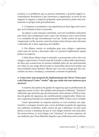 A Nova Visão na prática 101
acontece e os problemas que as pessoas enfrentam, é possível sugerir re-
comendações duradouras e que consertem a organização, ao invés de nos
enganar (e enganar a empresa) propondo ações punitivas, pedir mais trei-
namento ou propor mais procedimentos.
4. Comparar os resultados e sua experiência ao fazer algo novo com o
que você costumava fazer no passado.
Ao aplicar a uma situação controlada, você terá resultados suficientes
para fazer uma comparação entre o que você alcançou com a nova forma
e os resultados do que normalmente você faz. Tenho certeza de que essa
comparação vai lhe mostrar como há muitas outras formas mais eficientes
e relevantes de se fazer segurança do trabalho.
5. Por último, mostre os resultados para seus colegas e superiores
como meio de iniciar a discussão sobre se é possível implementar aquela
prática na empresa.
A ideia dessa última etapa é estimular o pensamento crítico dos seus
colegas e supervisores. É muito mais fácil mudar a cabeça deles apresentan-
do fatos que aconteceram na mesma realidade deles do que apresentando
um vídeo ou um artigo descrevendo as maravilhas dessa nova prática em
uma realidade muito distante. Mesmo que você não consiga que eles con-
cordem em fazer a mudança, certamente a semente foi plantada.
4. Como fazer uma proposta de implementação das Novas Visões para
a alta liderança? Como “vender” algo que ainda não tem números para
mostrar?
A maioria das práticas de gestão de segurança que os profissionais de
segurança usam no dia a dia também não possuem evidências, “números”
suficientes que mostrem que elas funcionam. Nem mesmo o PGR ou siste-
mas de gestão de segurança são cientificamente comprovados. Muito me-
nos a segurança baseada em comportamento (BBS). É duro, mas é verdade.
Como apresentado na resposta anterior, se você conduzir um expe-
rimento e conseguir mostrar que a nova atividade na gestão de segurança
traz melhores resultados, tenho certeza de que a liderança vai estar mais
aberta a aceitar a mudança do que se você chegar somente com uma ideia.
Da mesma forma, se você chegar com “números” de outras empresas, de
um ambiente que é bem diferente daquele a que a liderança está acostuma-
 